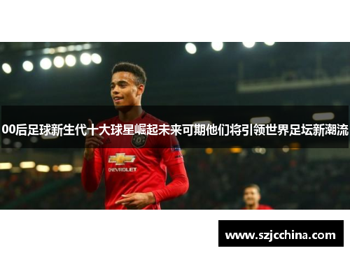 00后足球新生代十大球星崛起未来可期他们将引领世界足坛新潮流