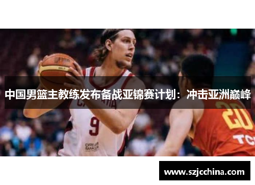 中国男篮主教练发布备战亚锦赛计划：冲击亚洲巅峰